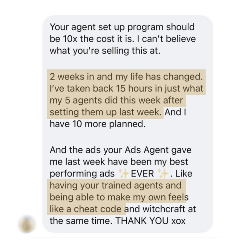 A member's message: Your agent set up program should be 10x the cost it is. I can't believe what you're selling this at. 2 weeks in and my life has changed. I've taken back 15 hours in just what my 5 agents did this week after setting them up last week. And I have 10 more planned. And the ads your Ads Agent gave me last week have been my best performing ads EVER. Like having your trained agents and being able to make my own feels like a cheat code and witchcraft at the same time. THANK YOU xox