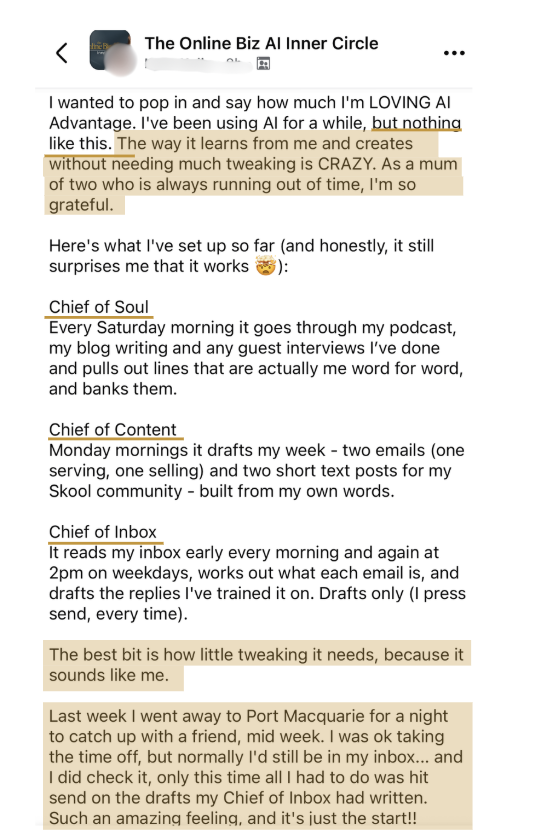 A member's post: I'm LOVING AI Advantage. The way it learns from me and creates without needing much tweaking is CRAZY. My Chief of Soul banks my own words, my Chief of Content drafts my week, and my Chief of Inbox drafts my email replies. Last week I went away to Port Macquarie mid week and all I had to do was hit send on the drafts my Chief of Inbox had written. Such an amazing feeling, and it's just the start